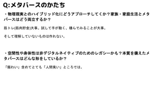 ・物理現実とのハイブリッド化にどうアプローチしてくか？家族・家庭生活とメタ
バースはどう両立するか？
筋トレ(筋肉貯金)大事。試して手が動く、棲んでみることが大事。
そして理解していないものは作れない。
・空間性や身体性は非デジタルネイティブのためのレガシーかも？本質を備えたメ
タバースはどんな形をしているか？
「賑わい」含めてとても「人間臭い」ところでは。
Q:メタバースのかたち
 