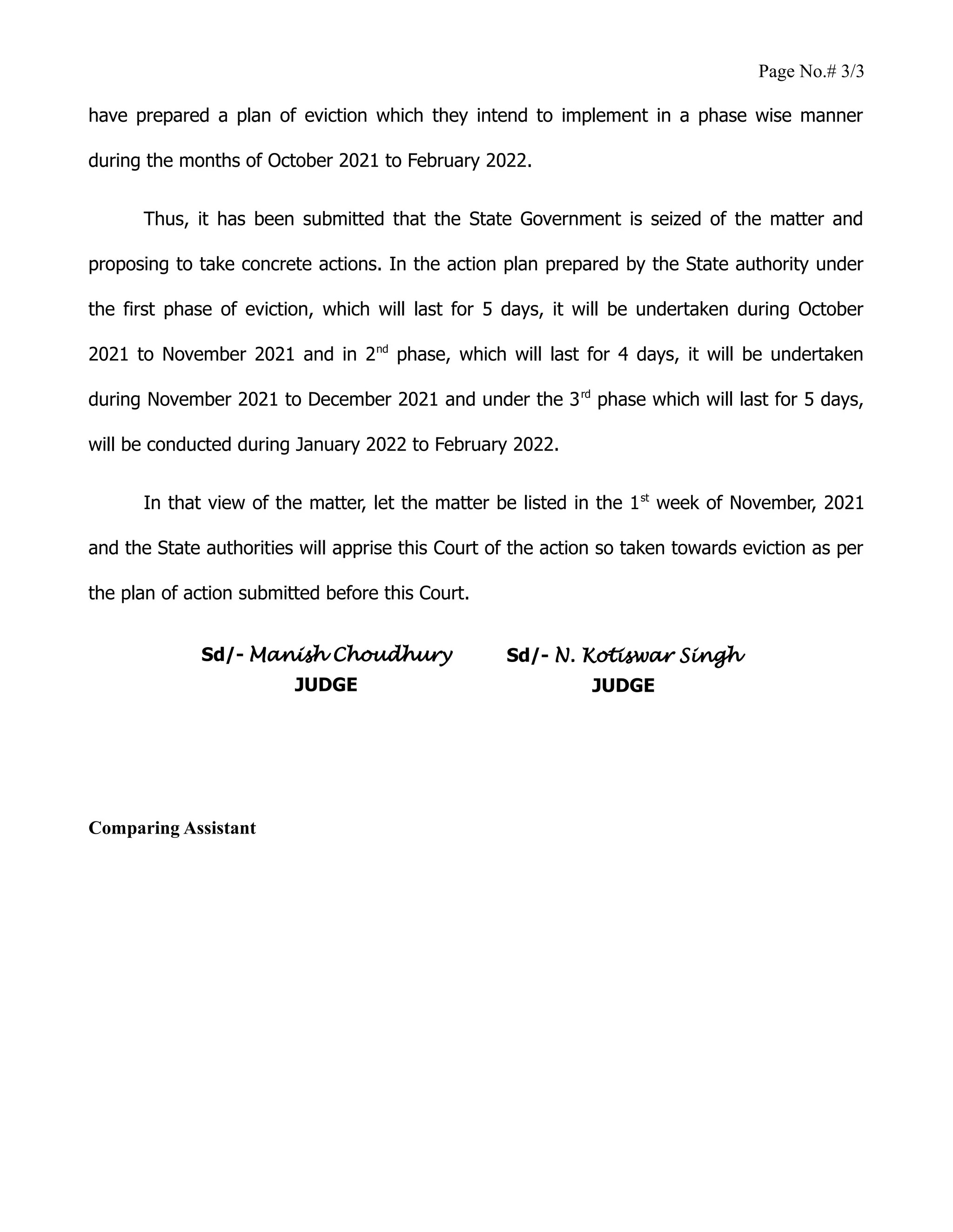 Page No.# 3/3
have prepared a plan of eviction which they intend to implement in a phase wise manner
during the months of October 2021 to February 2022.
Thus, it has been submitted that the State Government is seized of the matter and
proposing to take concrete actions. In the action plan prepared by the State authority under
the first phase of eviction, which will last for 5 days, it will be undertaken during October
2021 to November 2021 and in 2nd
phase, which will last for 4 days, it will be undertaken
during November 2021 to December 2021 and under the 3rd
phase which will last for 5 days,
will be conducted during January 2022 to February 2022.
In that view of the matter, let the matter be listed in the 1st
week of November, 2021
and the State authorities will apprise this Court of the action so taken towards eviction as per
the plan of action submitted before this Court.
Comparing Assistant
Sd/- Manish Choudhury
JUDGE
Sd/- N. Kotiswar Singh
JUDGE
 