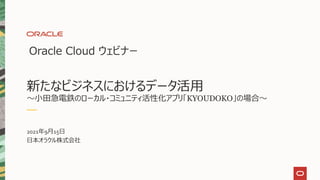 Oracle Cloud ウェビナー
新たなビジネスにおけるデータ活用
～小田急電鉄のローカル・コミュニティ活性化アプリ「KYOUDOKO」の場合～
2021年9月15日
日本オラクル株式会社
 