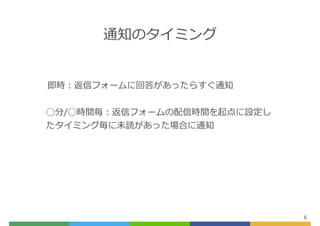 通知のタイミング
6
即時：返信フォームに回答があったらすぐ通知
◯分/◯時間毎：返信フォームの配信時間を起点に設定し
たタイミング毎に未読があった場合に通知
 