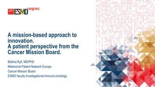A mission-based approach to
innovation.
A patient perspective from the
Cancer Mission Board.
Bettina Ryll, MD/PhD
Melanoma Patient Network Europe
Cancer Mission Board
ESMO faculty Investigational Immuno-oncology
 