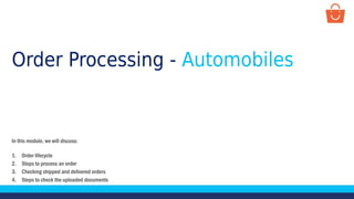 Order Processing - Automobiles
In this module, we will discuss:
1. Order lifecycle
2. Steps to process an order
3. Checking shipped and delivered orders
4. Steps to check the uploaded documents
 