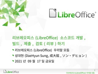 1
(LibreOffice)
리브레오피스 우리말 모듬
리브레오피스 (LibreOffice) 소스코드 개발 ,
빌드 , 제출 , 검토 ( 리뷰 ) 하기
리브레오피스 (LibreOffice) 우리말 모듬
성대현 (DaeHyun Sung, 成大鉉 , ソン・デヒョン )
2021 년 09 월 17 일 금요일
 