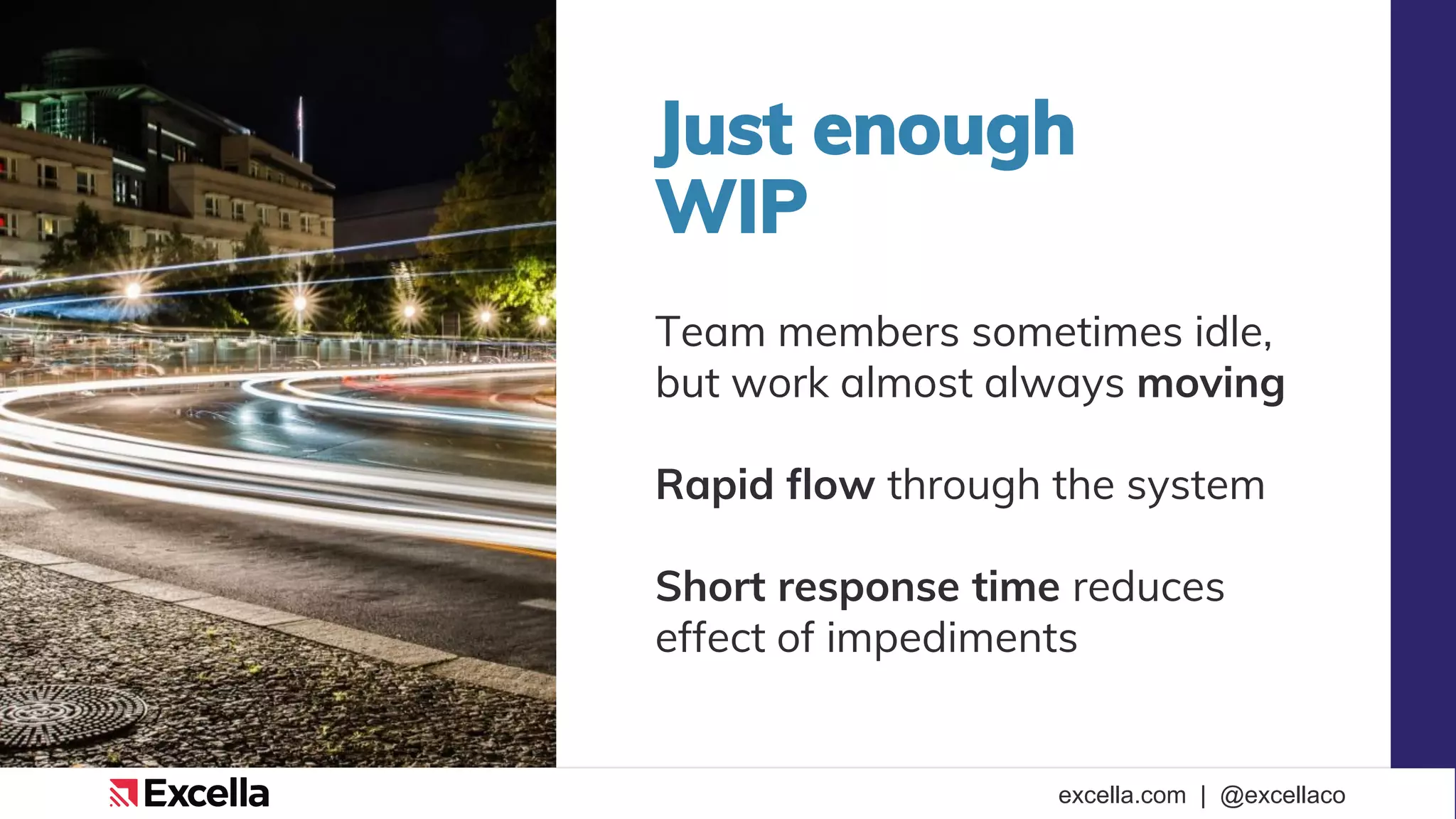 excella.com | @excellaco
Just enough
WIP
Team members sometimes idle,
but work almost always moving
Rapid flow through the system
Short response time reduces
effect of impediments
 