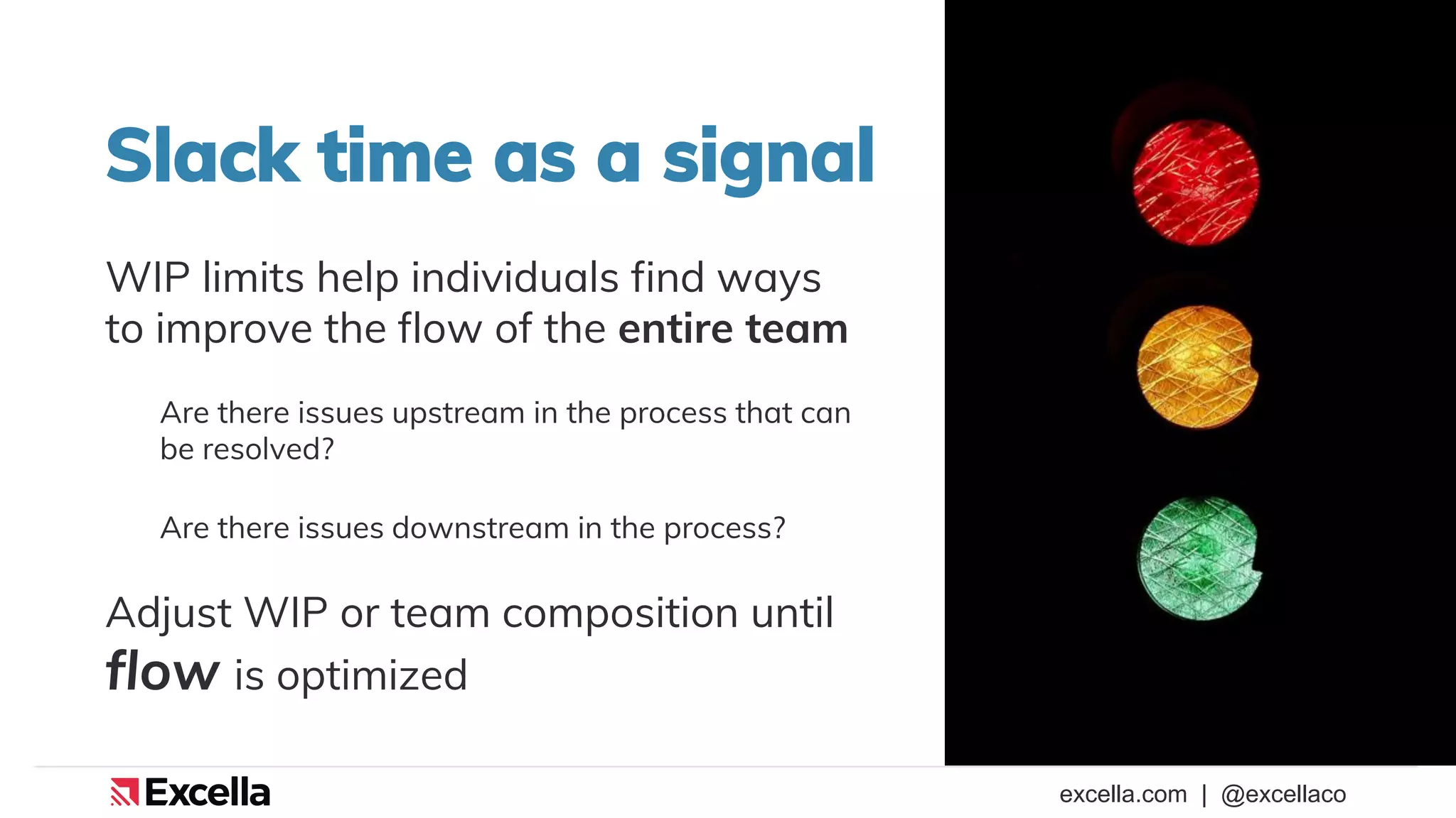 excella.com | @excellaco
Slack time as a signal
WIP limits help individuals find ways
to improve the flow of the entire team
Are there issues upstream in the process that can
be resolved?
Are there issues downstream in the process?
Adjust WIP or team composition until
flow is optimized
 