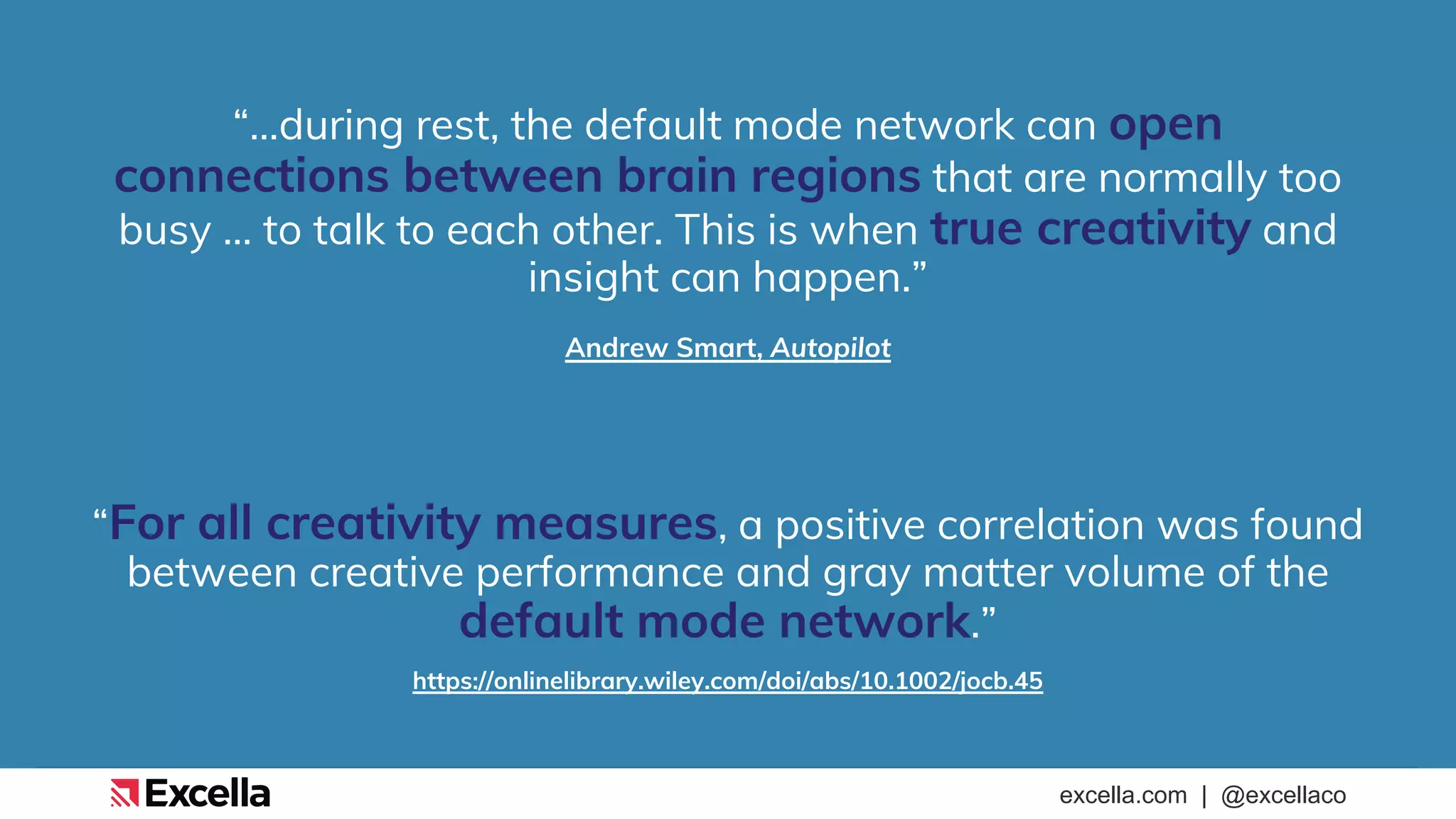 excella.com | @excellaco
“…during rest, the default mode network can open
connections between brain regions that are normally too
busy … to talk to each other. This is when true creativity and
insight can happen.”
Andrew Smart, Autopilot
“For all creativity measures, a positive correlation was found
between creative performance and gray matter volume of the
default mode network.”
https://onlinelibrary.wiley.com/doi/abs/10.1002/jocb.45
 