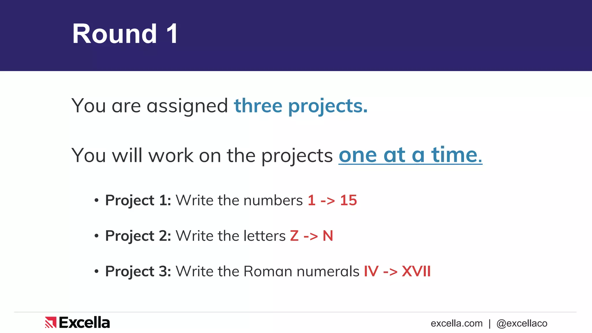 excella.com | @excellaco
Round 1
You are assigned three projects.
You will work on the projects one at a time.
• Project 1: Write the numbers 1 -> 15
• Project 2: Write the letters Z -> N
• Project 3: Write the Roman numerals IV -> XVII
 
