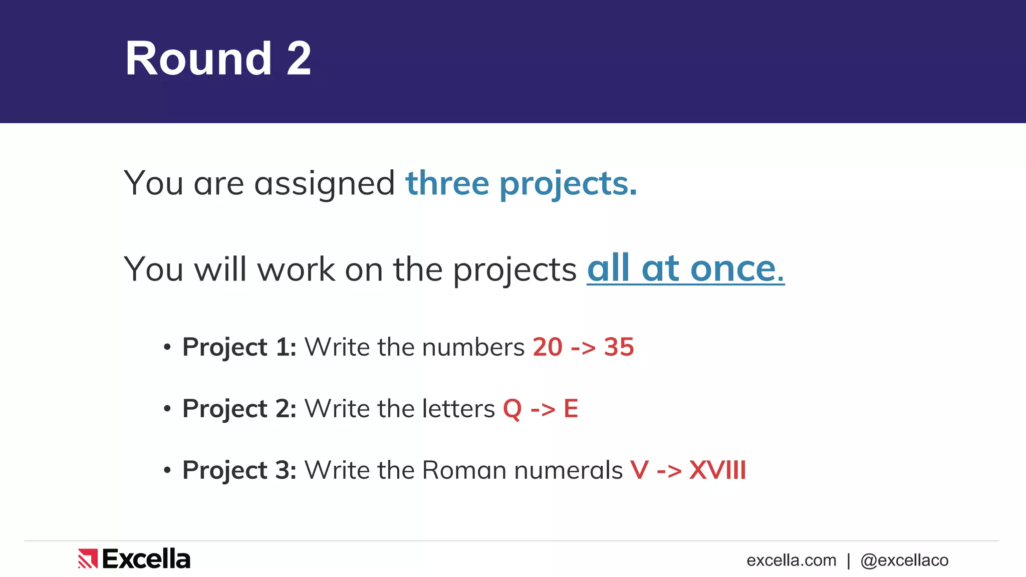 excella.com | @excellaco
Round 2
You are assigned three projects.
You will work on the projects all at once.
• Project 1: Write the numbers 20 -> 35
• Project 2: Write the letters Q -> E
• Project 3: Write the Roman numerals V -> XVIII
 