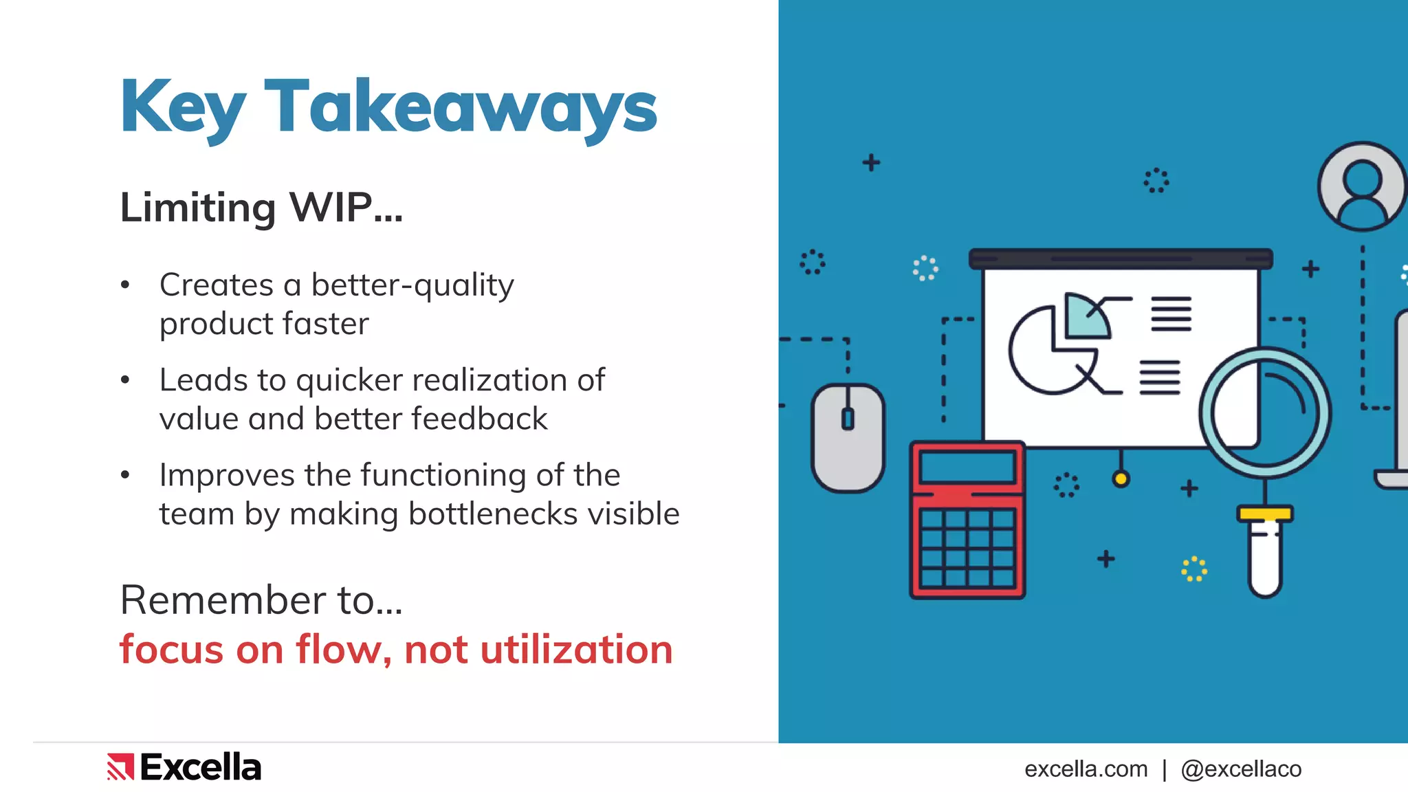 excella.com | @excellaco
Key Takeaways
Limiting WIP…
• Creates a better-quality
product faster
• Leads to quicker realization of
value and better feedback
• Improves the functioning of the
team by making bottlenecks visible
Remember to…
focus on flow, not utilization
 