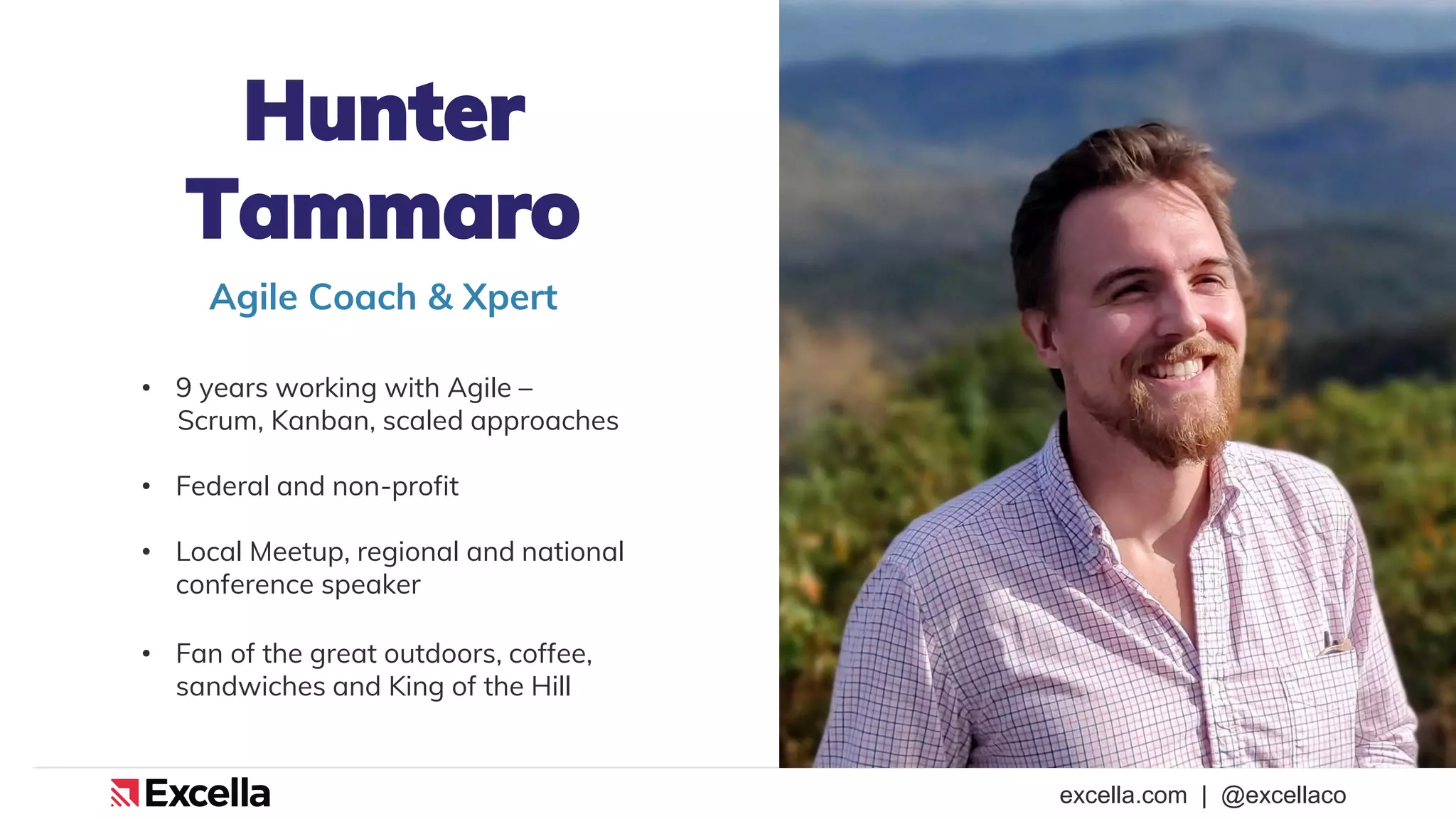 excella.com | @excellaco
Hunter
Tammaro
• 9 years working with Agile –
Scrum, Kanban, scaled approaches
• Federal and non-profit
• Local Meetup, regional and national
conference speaker
• Fan of the great outdoors, coffee,
sandwiches and King of the Hill
Agile Coach & Xpert
 