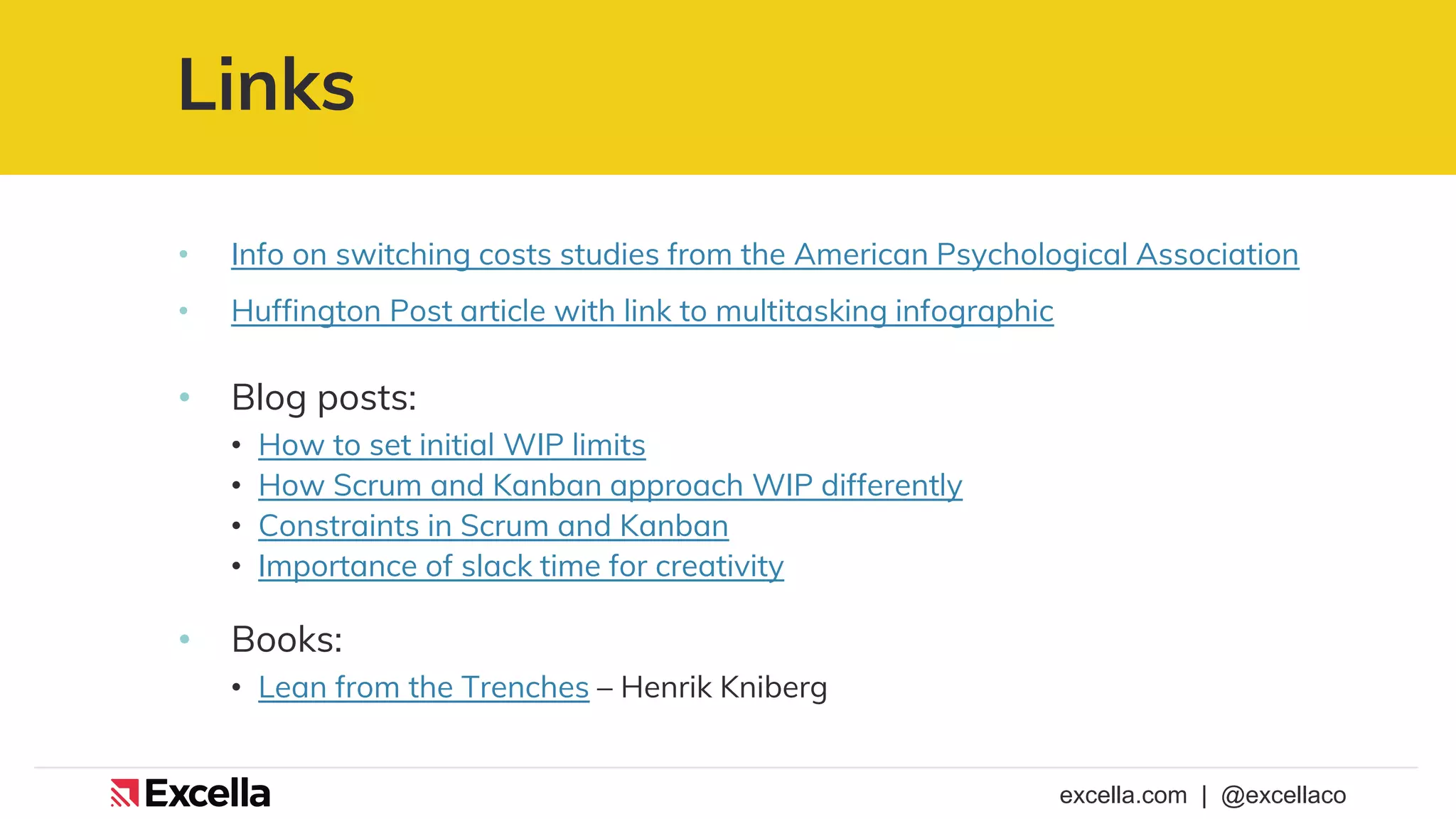 excella.com | @excellaco
Links
• Info on switching costs studies from the American Psychological Association
• Huffington Post article with link to multitasking infographic
• Blog posts:
• How to set initial WIP limits
• How Scrum and Kanban approach WIP differently
• Constraints in Scrum and Kanban
• Importance of slack time for creativity
• Books:
• Lean from the Trenches – Henrik Kniberg
 