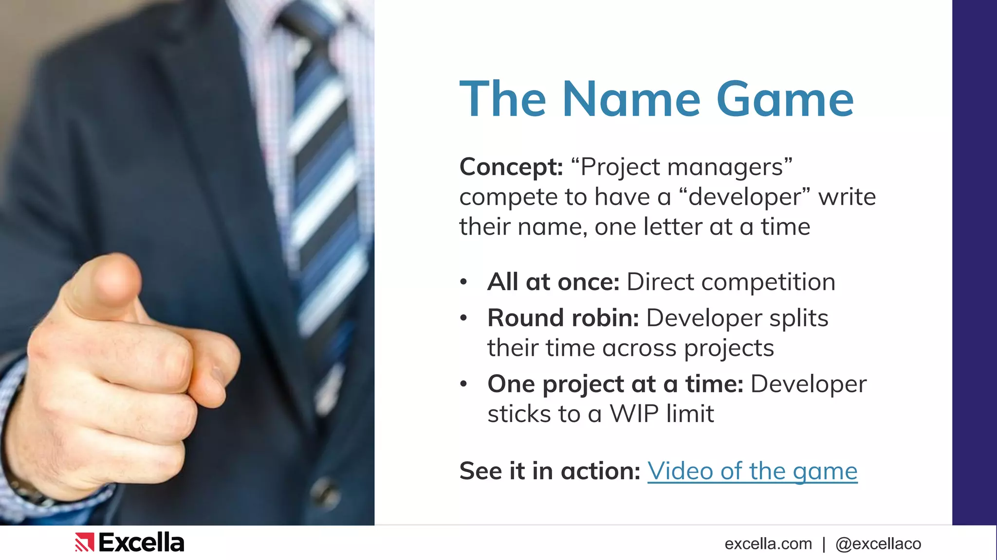 excella.com | @excellaco
The Name Game
Concept: “Project managers”
compete to have a “developer” write
their name, one letter at a time
• All at once: Direct competition
• Round robin: Developer splits
their time across projects
• One project at a time: Developer
sticks to a WIP limit
See it in action: Video of the game
 
