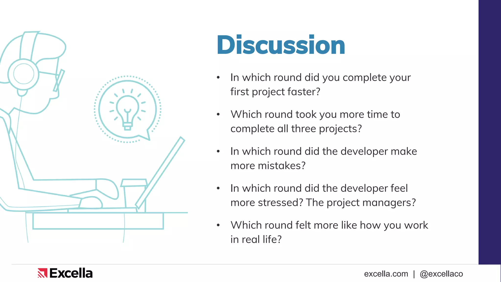 excella.com | @excellaco
Discussion
• In which round did you complete your
first project faster?
• Which round took you more time to
complete all three projects?
• In which round did the developer make
more mistakes?
• In which round did the developer feel
more stressed? The project managers?
• Which round felt more like how you work
in real life?
 