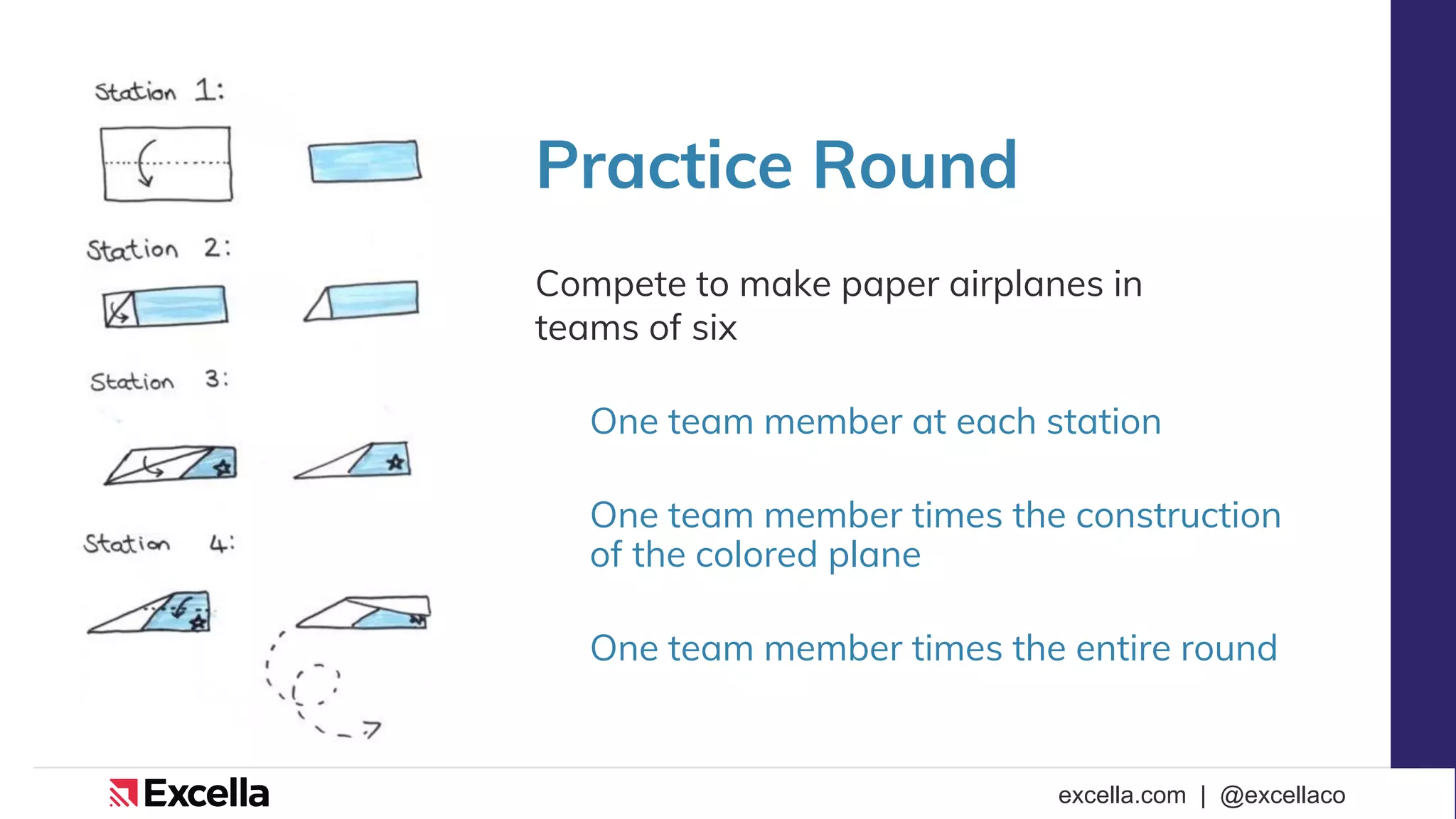 excella.com | @excellaco
Practice Round
Compete to make paper airplanes in
teams of six
One team member at each station
One team member times the construction
of the colored plane
One team member times the entire round
 