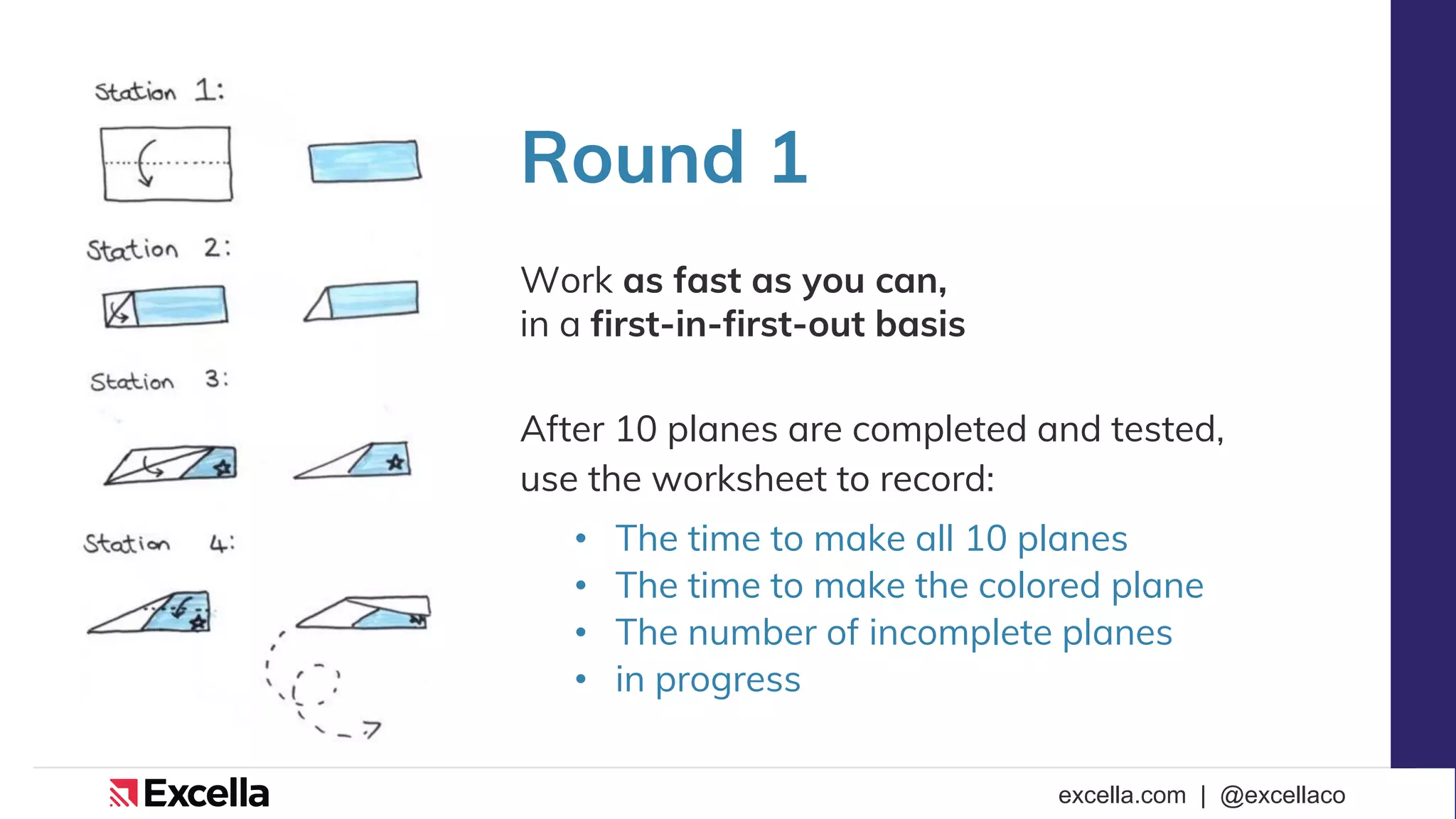 excella.com | @excellaco
Round 1
Work as fast as you can,
in a first-in-first-out basis
After 10 planes are completed and tested,
use the worksheet to record:
• The time to make all 10 planes
• The time to make the colored plane
• The number of incomplete planes
• in progress
 