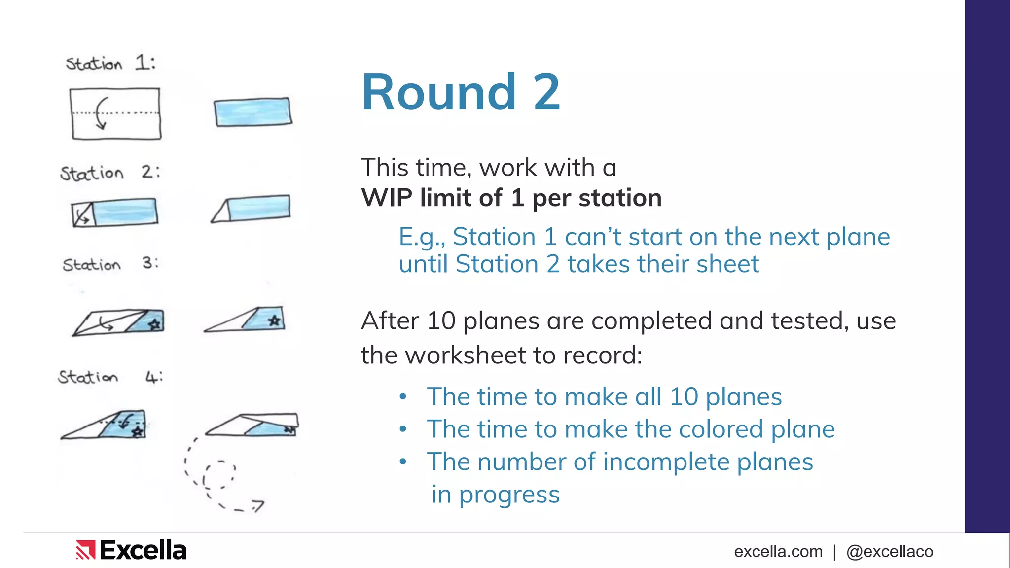 excella.com | @excellaco
Round 2
This time, work with a
WIP limit of 1 per station
E.g., Station 1 can’t start on the next plane
until Station 2 takes their sheet
After 10 planes are completed and tested, use
the worksheet to record:
• The time to make all 10 planes
• The time to make the colored plane
• The number of incomplete planes
in progress
 