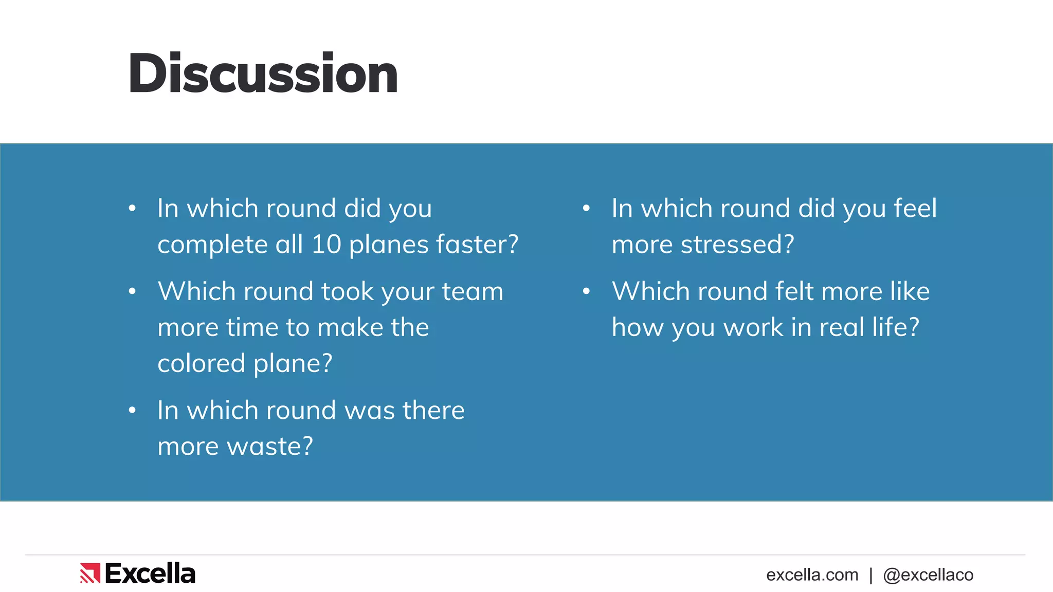 excella.com | @excellaco
• In which round did you
complete all 10 planes faster?
• Which round took your team
more time to make the
colored plane?
• In which round was there
more waste?
Discussion
• In which round did you feel
more stressed?
• Which round felt more like
how you work in real life?
 