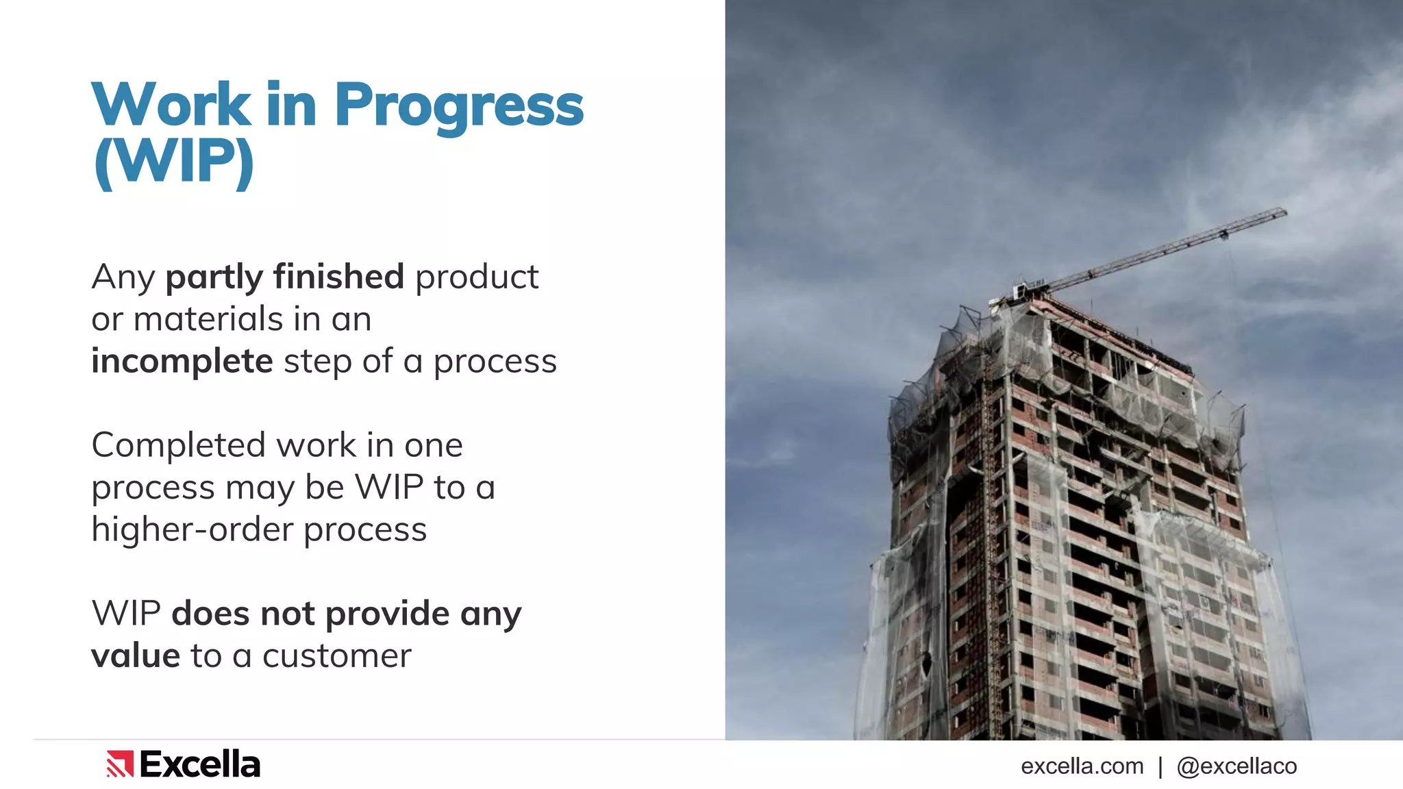 excella.com | @excellaco
Work in Progress
(WIP)
Any partly finished product
or materials in an
incomplete step of a process
Completed work in one
process may be WIP to a
higher-order process
WIP does not provide any
value to a customer
 