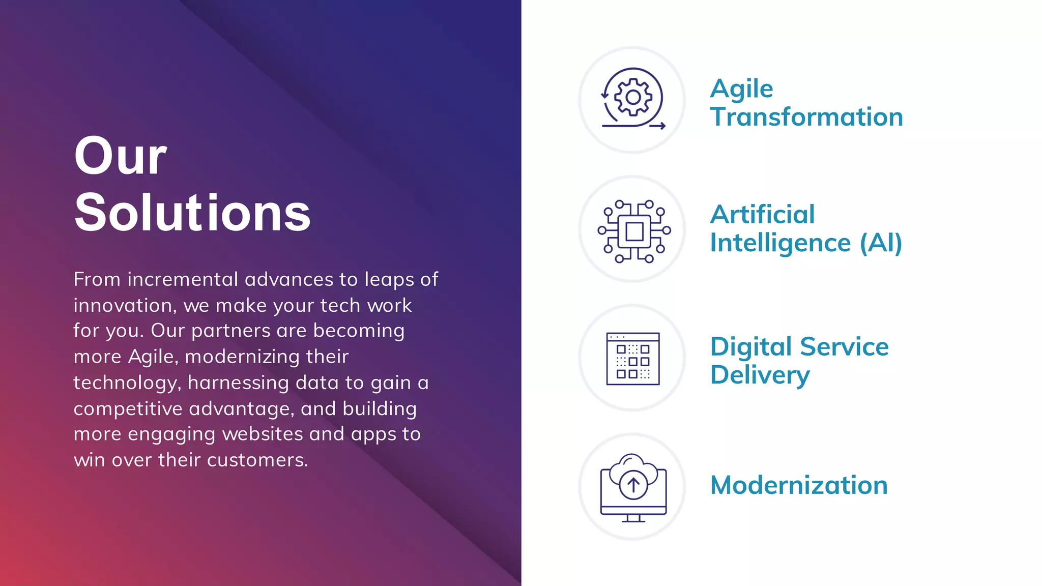 Our
Solutions
From incremental advances to leaps of
innovation, we make your tech work
for you. Our partners are becoming
more Agile, modernizing their
technology, harnessing data to gain a
competitive advantage, and building
more engaging websites and apps to
win over their customers.
Agile
Transformation
Artificial
Intelligence (AI)
Digital Service
Delivery
Modernization
 