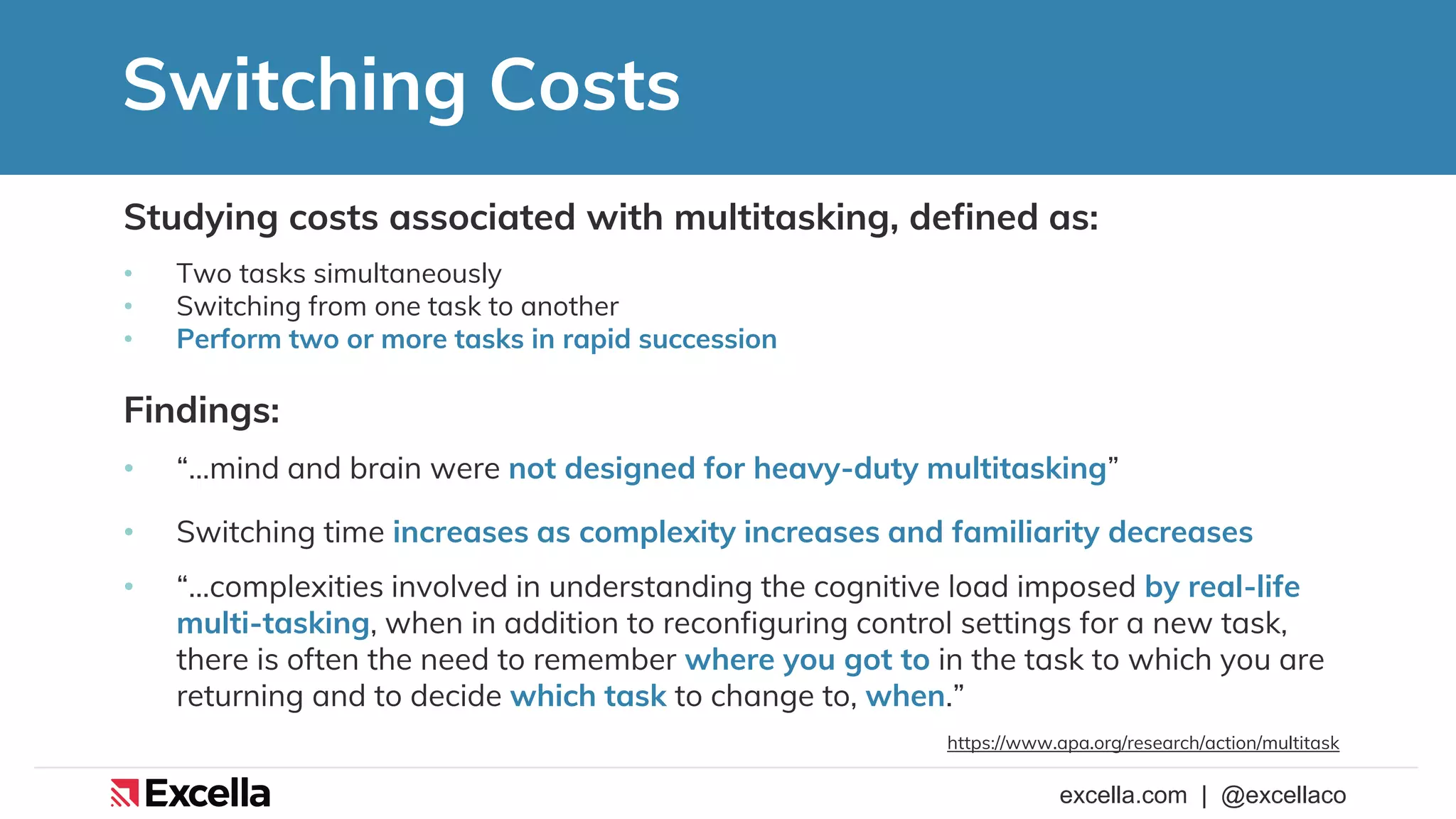 excella.com | @excellaco
Switching Costs
Studying costs associated with multitasking, defined as:
• Two tasks simultaneously
• Switching from one task to another
• Perform two or more tasks in rapid succession
Findings:
• “…mind and brain were not designed for heavy-duty multitasking”
• Switching time increases as complexity increases and familiarity decreases
• “…complexities involved in understanding the cognitive load imposed by real-life
multi-tasking, when in addition to reconfiguring control settings for a new task,
there is often the need to remember where you got to in the task to which you are
returning and to decide which task to change to, when.”
https://www.apa.org/research/action/multitask
 