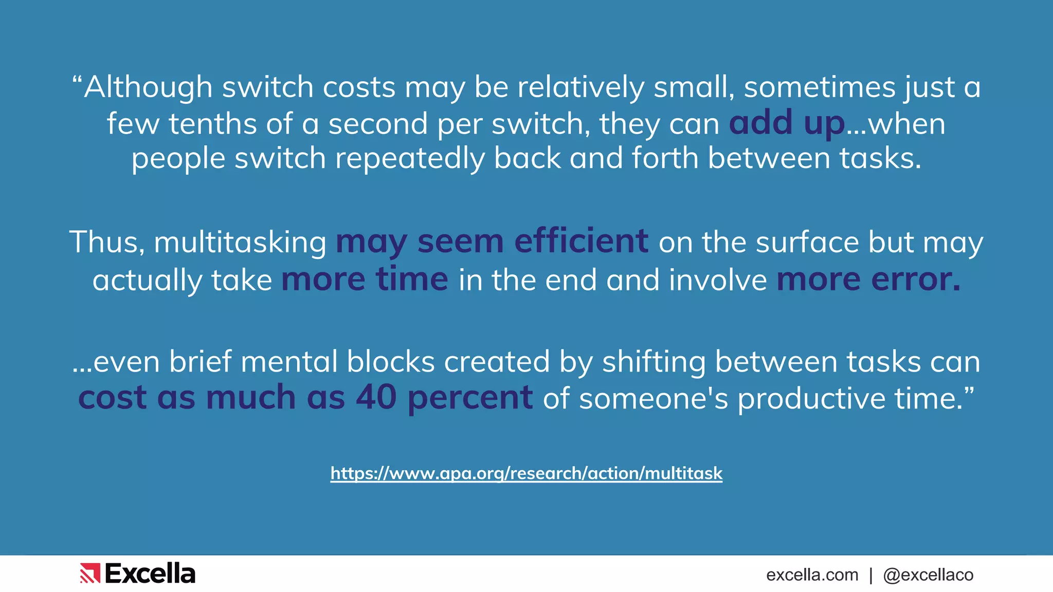 excella.com | @excellaco
“Although switch costs may be relatively small, sometimes just a
few tenths of a second per switch, they can add up…when
people switch repeatedly back and forth between tasks.
Thus, multitasking may seem efficient on the surface but may
actually take more time in the end and involve more error.
…even brief mental blocks created by shifting between tasks can
cost as much as 40 percent of someone's productive time.”
https://www.apa.org/research/action/multitask
 