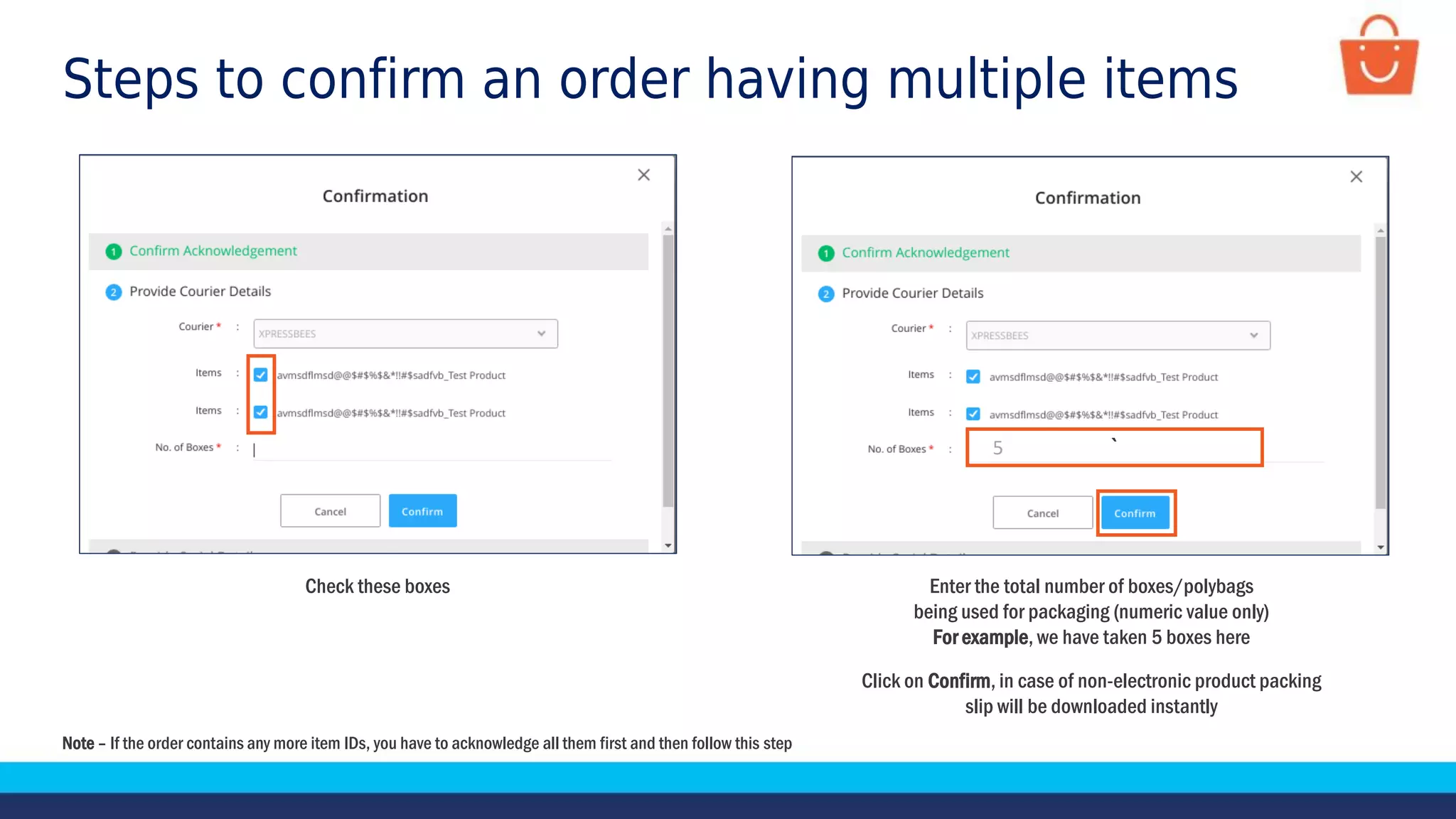 Check these boxes
`
Enter the total number of boxes/polybags
being used for packaging (numeric value only)
For example, we have taken 5 boxes here
Click on Confirm, in case of non-electronic product packing
slip will be downloaded instantly
Steps to confirm an order having multiple items
5
Note – If the order contains any more item IDs, you have to acknowledge all them first and then follow this step
 