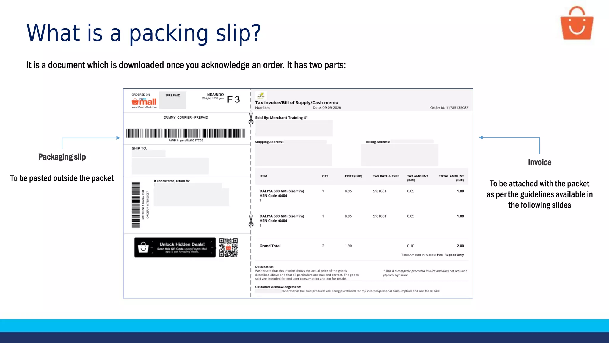 What is a packing slip?
It is a document which is downloaded once you acknowledge an order. It has two parts:
Packaging slip
To be pasted outside the packet
Invoice
To be attached with the packet
as per the guidelines available in
the following slides
Packaging slip
To be pasted outside the packet
 