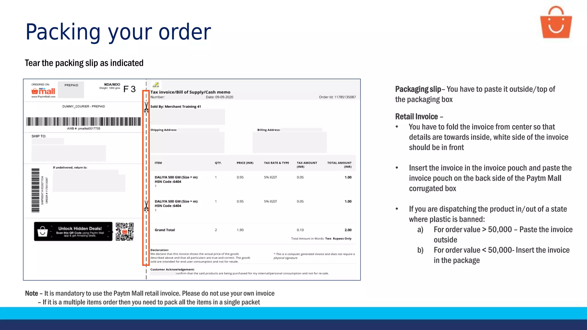Packing your order
Tear the packing slip as indicated
Note – It is mandatory to use the Paytm Mall retail invoice. Please do not use your own invoice
– If it is a multiple items order then you need to pack all the items in a single packet
Packaging slip– You have to paste it outside/top of
the packaging box
Retail Invoice –
• You have to fold the invoice from center so that
details are towards inside, white side of the invoice
should be in front
• Insert the invoice in the invoice pouch and paste the
invoice pouch on the back side of the Paytm Mall
corrugated box
• If you are dispatching the product in/out of a state
where plastic is banned:
a) For order value > 50,000 – Paste the invoice
outside
b) For order value < 50,000- Insert the invoice
in the package
 