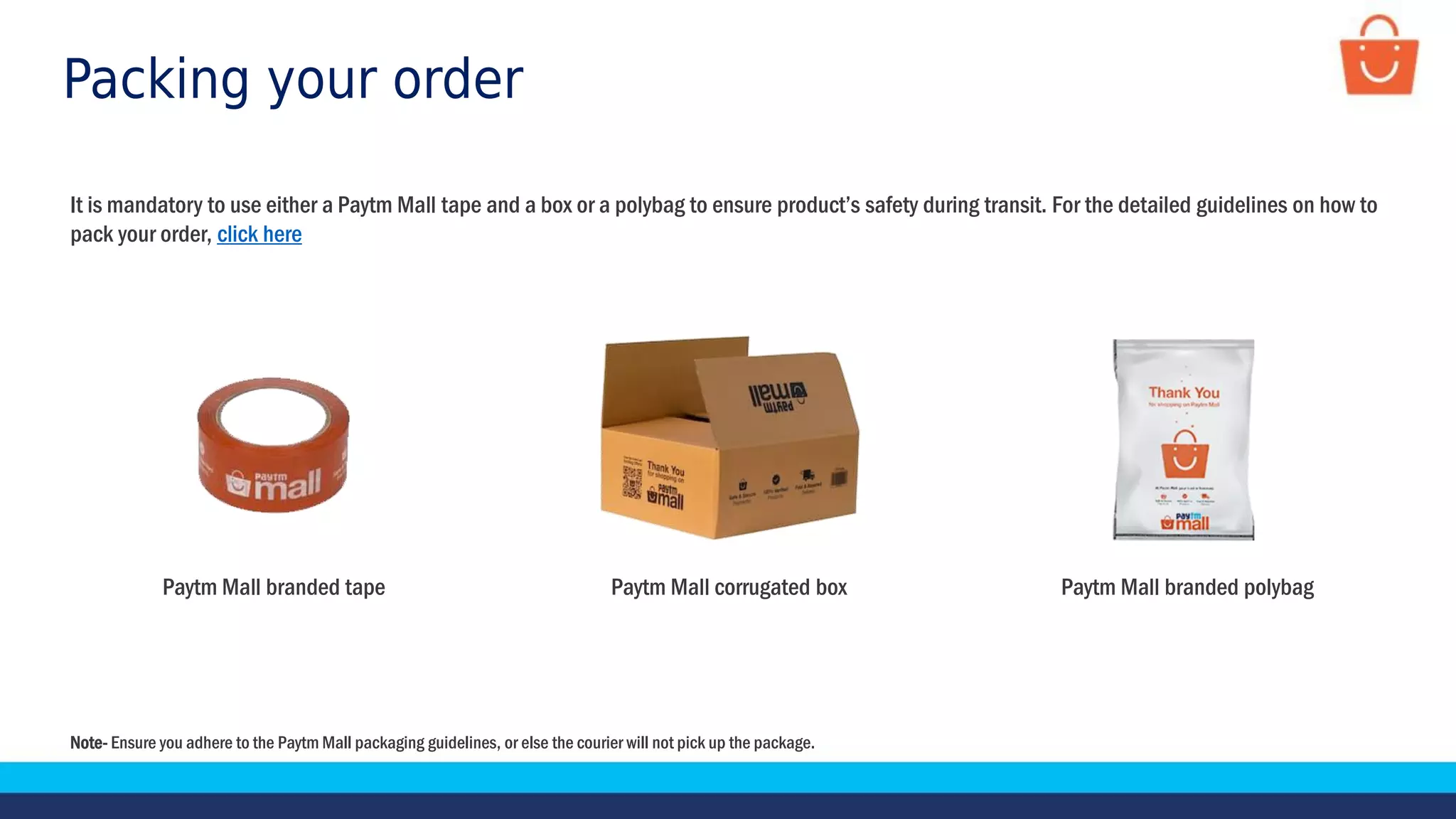 Packing your order
It is mandatory to use either a Paytm Mall tape and a box or a polybag to ensure product’s safety during transit. For the detailed guidelines on how to
pack your order, click here
Paytm Mall corrugated box
Paytm Mall branded tape Paytm Mall branded polybag
Note- Ensure you adhere to the Paytm Mall packaging guidelines, or else the courier will not pick up the package.
 