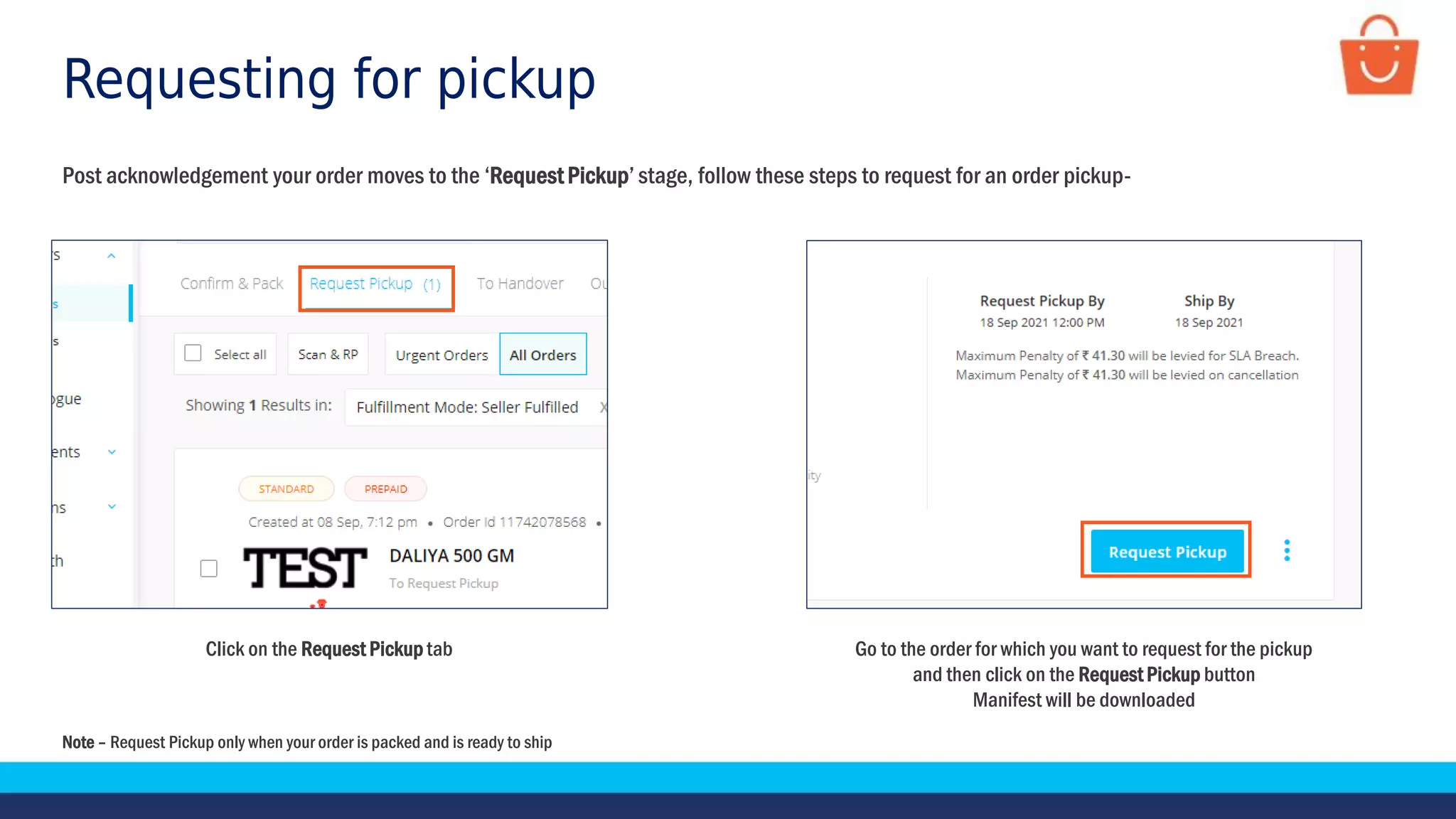 Requesting for pickup
Go to the order for which you want to request for the pickup
and then click on the Request Pickup button
Manifest will be downloaded
Click on the Request Pickup tab
Post acknowledgement your order moves to the ‘Request Pickup’ stage, follow these steps to request for an order pickup-
Note – Request Pickup only when your order is packed and is ready to ship
 