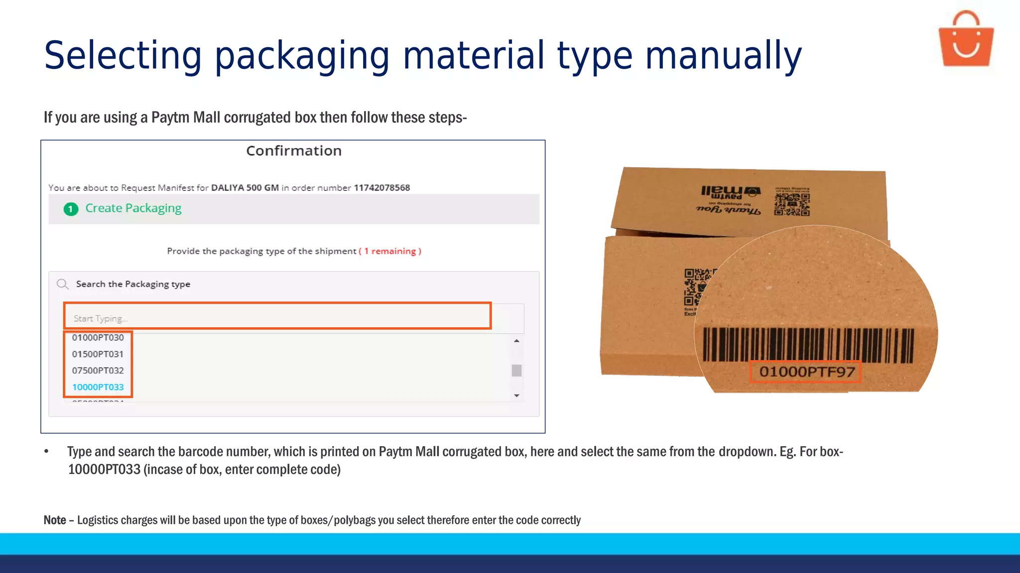 Selecting packaging material type manually
If you are using a Paytm Mall corrugated box then follow these steps-
Note – Logistics charges will be based upon the type of boxes/polybags you select therefore enter the code correctly
• Type and search the barcode number, which is printed on Paytm Mall corrugated box, here and select the same from the dropdown. Eg. For box-
10000PT033 (incase of box, enter complete code)
 