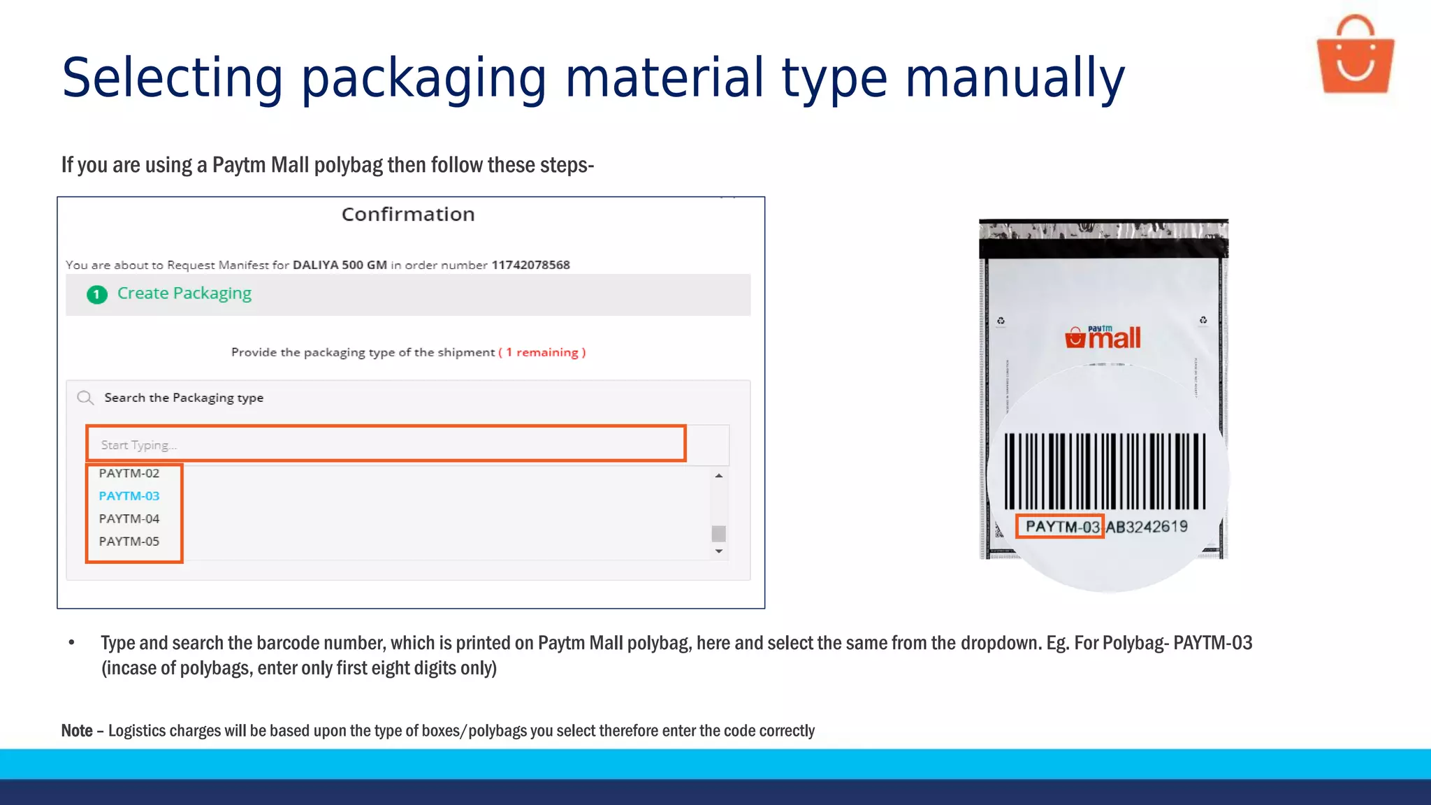Selecting packaging material type manually
If you are using a Paytm Mall polybag then follow these steps-
Note – Logistics charges will be based upon the type of boxes/polybags you select therefore enter the code correctly
• Type and search the barcode number, which is printed on Paytm Mall polybag, here and select the same from the dropdown. Eg. For Polybag- PAYTM-03
(incase of polybags, enter only first eight digits only)
 