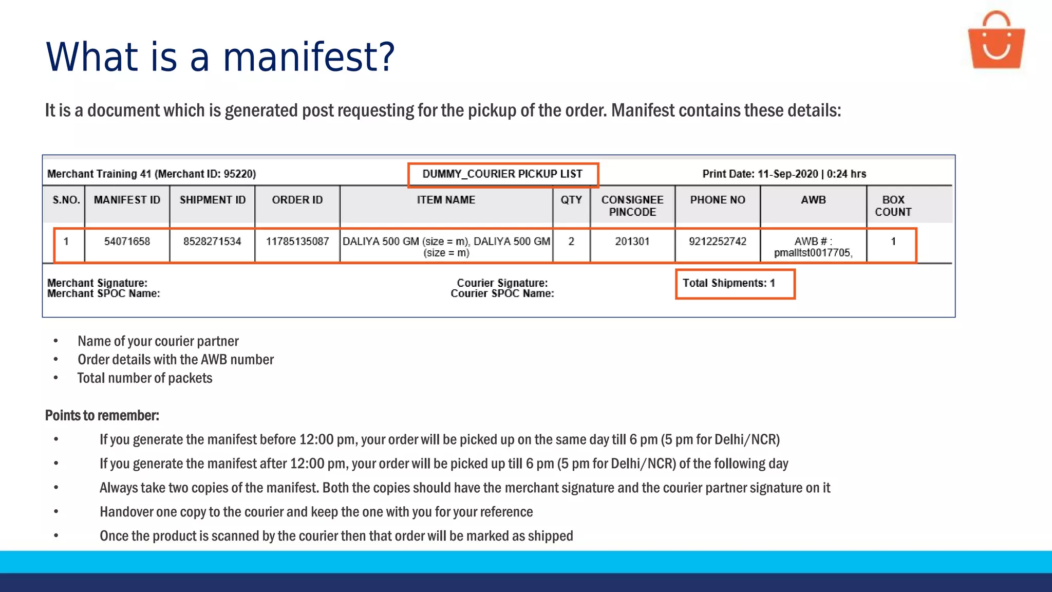 What is a manifest?
• Name of your courier partner
• Order details with the AWB number
• Total number of packets
It is a document which is generated post requesting for the pickup of the order. Manifest contains these details:
Points to remember:
• If you generate the manifest before 12:00 pm, your order will be picked up on the same day till 6 pm (5 pm for Delhi/NCR)
• If you generate the manifest after 12:00 pm, your order will be picked up till 6 pm (5 pm for Delhi/NCR) of the following day
• Always take two copies of the manifest. Both the copies should have the merchant signature and the courier partner signature on it
• Handover one copy to the courier and keep the one with you for your reference
• Once the product is scanned by the courier then that order will be marked as shipped
 