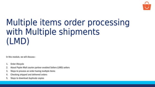 Multiple items order processing
with Multiple shipments
(LMD)
In this module, we will discuss:-
1. Order lifecycle
2. About Paytm Mall courier partner enabled Sellers (LMD) sellers
3. Steps to process an order having multiple items
4. Checking shipped and delivered orders
5. Steps to download duplicate copies
 
