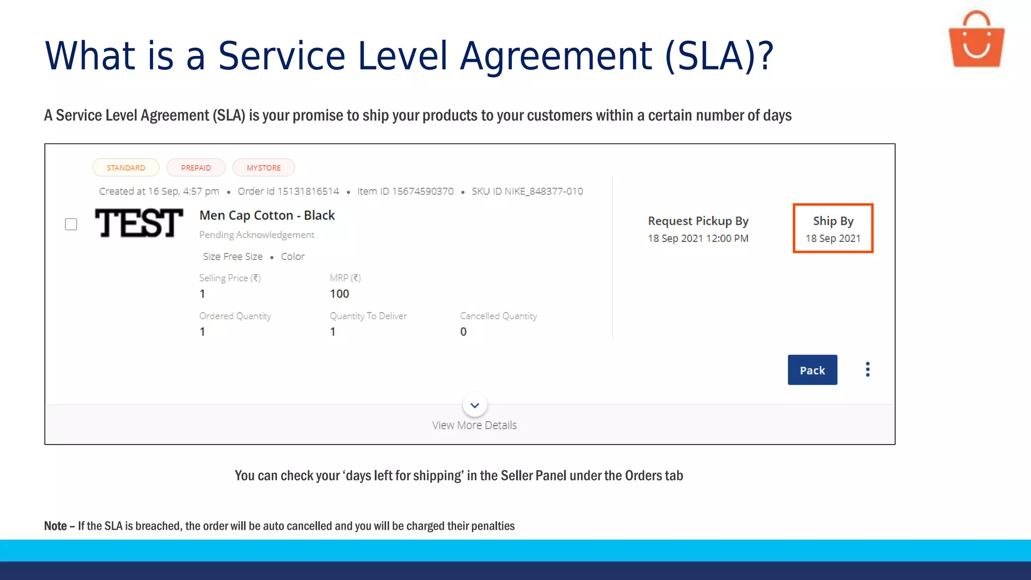 What is a Service Level Agreement (SLA)?
A Service Level Agreement (SLA) is your promise to ship your products to your customers within a certain number of days
You can check your ‘days left for shipping’ in the Seller Panel under the Orders tab
Note – If the SLA is breached, the order will be auto cancelled and you will be charged their penalties
 