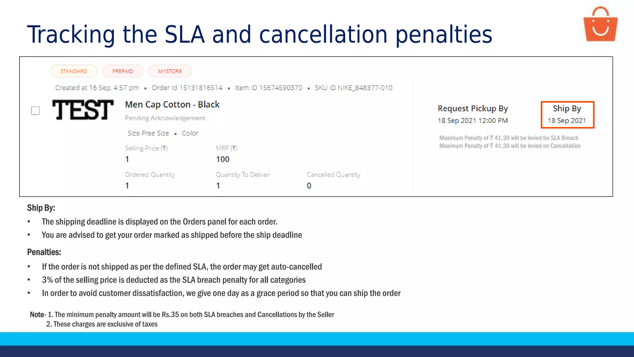 Tracking the SLA and cancellation penalties
Ship By:
• The shipping deadline is displayed on the Orders panel for each order.
• You are advised to get your order marked as shipped before the ship deadline
Penalties:
• If the order is not shipped as per the defined SLA, the order may get auto-cancelled
• 3% of the selling price is deducted as the SLA breach penalty for all categories
• In order to avoid customer dissatisfaction, we give one day as a grace period so that you can ship the order
Note- 1. The minimum penalty amount will be Rs.35 on both SLA breaches and Cancellations by the Seller
2. These charges are exclusive of taxes
Maximum Penalty of ₹ 41.30 will be levied for SLA Breach
Maximum Penalty of ₹ 41.30 will be levied on Cancellation
 
