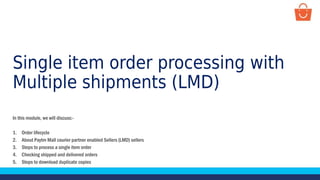 Single item order processing with
Multiple shipments (LMD)
In this module, we will discuss:-
1. Order lifecycle
2. About Paytm Mall courier partner enabled Sellers (LMD) sellers
3. Steps to process a single item order
4. Checking shipped and delivered orders
5. Steps to download duplicate copies
 
