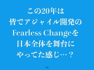 105
この20年は
皆でアジャイル開発の
Fearless Changeを
日本全体を舞台に
やってた感じ…？
 