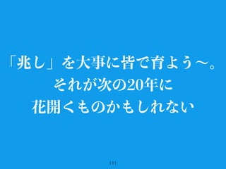 111
「兆し」を大事に皆で育よう∼。
それが次の20年に
花開くものかもしれない
 