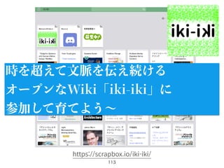 113
時を超えて文脈を伝え続ける
オープンなWiki「iki-iki」に
参加して育てよう∼
https://scrapbox.io/iki-iki/
 