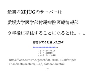 最初のXPJUGのサーバーは
愛媛大学医学部付属病院医療情報部
９年後に移住することになるとは。。。
15
https://web.archive.org/web/20010606153610/http://
xp.medinfo.m.ehime-u.ac.jp/donation.html
 