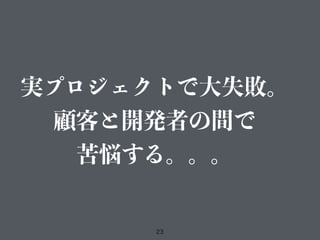 23
実プロジェクトで大失敗。
顧客と開発者の間で
苦悩する。。。
 