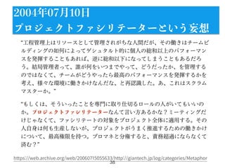 工程管理上はリソースとして管理されがちな人間だが、その働きはチームビ
ルディングの如何によってゲシュタルト的に個人の総和以上のパフォーマン
スを発揮することもあれば、逆に総和以下になってしまうこともあるだろ
う。結局管理者って、誰が何をいつまでやって、どうだったか、を管理する
のではなくて、チームがどうやったら最高のパフォーマンスを発揮するかを
考え、様々な環境に働きかけなんだな、と再認識した。あ、これはスクラム
マスターか。
もしくは、そういったことを専門に取り仕切るロールの人がいてもいいの
か。プロジェクトファシリテーターなんて言い方あるかな？ミーティングだ
けじゃなくて、ファシリテートの対象をプロジェクト全体に適用する。その
人自身は何も生産しないが、プロジェクトがうまく推進するための働きかけ
について、最高権限を持つ。プロマネと分権すると、責務超過にならなくて
済む？
38
2004年07月10日
プロジェクトファシリテーターという妄想
https://web.archive.org/web/20060715055633/http://giantech.jp/log/categories/Metaphor
 