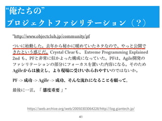 http://www.objectclub.jp/community/pf
ついに始動した。去年から秘かに暖めていたネタなので、やっと公開で
きたという感じだ。Crystal Clearも、 Extreme Programming Explained
2nd も、PFと非常に似かよった構成になっていた。PFは、Agile開発の
ファシリテーションの部分にフォーカスを置いた内容になる。そのため
Agileからは独立し、より現場に受けいれられやすいのではないか。
PF -> 成功 -> Agile -> 成功、そんな流れになることを願って。
最後に一言。「 態度重要 」
41
https://web.archive.org/web/20050303064228/http://log.giantech.jp/
俺たちの
プロジェクトファシリテーション（？）
 