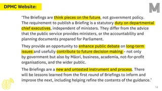 DPMC Website:
‘The Briefings are think pieces on the future, not government policy.
The requirement to publish a Briefing is a statutory duty on departmental
chief executives, independent of ministers. They differ from the advice
that the public service provides ministers, or the accountability and
planning documents prepared for Parliament.
They provide an opportunity to enhance public debate on long-term
issues and usefully contribute to future decision making – not only
by government but also by Māori, business, academia, not-for-profit
organisations, and the wider public.
The Briefings are a new and untested instrument and process. There
will be lessons learned from the first round of Briefings to inform and
improve the next, including helping refine the contents of the guidance.’
14
 