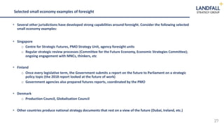 27
• Several other jurisdictions have developed strong capabilities around foresight. Consider the following selected
small economy examples:
• Singapore
o Centre for Strategic Futures, PMO Strategy Unit, agency foresight units
o Regular strategic review processes (Committee for the Future Economy, Economic Strategies Committee);
ongoing engagement with MNCs, thinkers, etc
• Finland
o Once every legislative term, the Government submits a report on the future to Parliament on a strategic
policy topic (the 2018 report looked at the future of work)
o Government agencies also prepared futures reports, coordinated by the PMO
• Denmark
o Production Council, Globalisation Council
• Other countries produce national strategy documents that rest on a view of the future (Dubai, Ireland, etc.)
Selected small economy examples of foresight
 