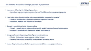 28
Key elements of successful foresight processes in government
• Importance of framing the right policy questions
o Contribute to answering key questions that are/should be on the strategic policy agenda
• Clear link to policy decision-making and resource allocation processes (the ‘so what’)
o These are strategic policy processes rather than intellectual exercises
o Distinguish between time horizons (H1 v H2 v H3)
• Demand from ministers/senior decision-makers
o There is a broadly-shared understanding that this work is important for good policy-making
o Foresight is embedded into the ongoing work of policy agencies
• Strong role for central agencies/whole of government machinery
o Most of the important issues are cross-cutting in nature
o Sustained investments in capability in agencies and across the system
• Involve the private sector and others; governments don’t have a monopoly on wisdom,
 