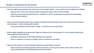 29
Thoughts on implications for New Zealand
• Select the right issues/questions that need to be on the strategic agenda – issues need to have the right level of altitude
o Big ‘grey rhino’ issues have not been picked up (population policy, risks of climate change)
o Covid has caused major disruption (tourism, migration) as well as accelerating existing dynamics (technology,
climate change response)
• Build senior (ministers/CEs) demand for strategic foresight by demonstrating the value from these exercises (foreign or
local examples) – and by creating public demand
o If not, these initiatives will not lead to change – as has been the case historically
• Build strategic capability across government agencies, develop role of central agencies in cross-cutting foresight work,
reward agencies that do this well
o Strengthen coordination of the Insight Briefings across agencies
o There is a tendency to outsource strategic issues to commissions and others
• Approach this exercise in an internationally oriented way, build offshore networks
o Small economies are deeply exposed to external dynamics, are facing many similar issues to New Zealand, and
have invested heavily in understanding the world around them
 