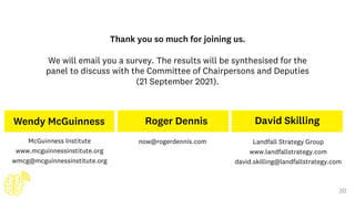 30
Wendy McGuinness
McGuinness Institute
www.mcguinnessinstitute.org
wmcg@mcguinnessinstitute.org
David Skilling
Landfall Strategy Group
www.landfallstrategy.com
david.skilling@landfallstrategy.com
Roger Dennis
now@rogerdennis.com
Thank you so much for joining us.
We will email you a survey. The results will be synthesised for the
panel to discuss with the Committee of Chairpersons and Deputies
(21 September 2021).
 
