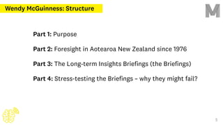 Part 1: Purpose
Part 2: Foresight in Aotearoa New Zealand since 1976
Part 3: The Long-term Insights Briefings (the Briefings)
Part 4: Stress-testing the Briefings – why they might fail?
Wendy McGuinness: Structure
5
 